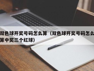 双色球开奖号码怎么算（双色球开奖号码怎么算中奖三个红球）