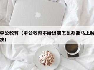 中公教育（中公教育不给退费怎么办能马上解决）