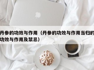丹参的功效与作用（丹参的功效与作用当归的功效与作用及禁忌）