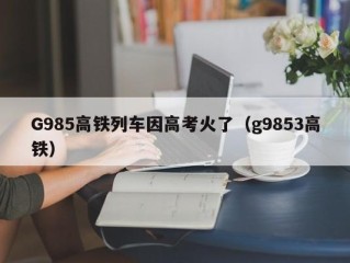 G985高铁列车因高考火了（g9853高铁）