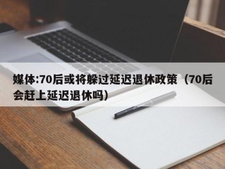 媒体:70后或将躲过延迟退休政策（70后会赶上延迟退休吗）