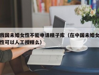 我国未婚女性不能申请精子库（在中国未婚女性可以人工授精么）