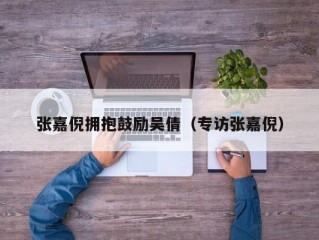 张嘉倪拥抱鼓励吴倩（专访张嘉倪）