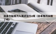 日本今起排污入海试运行2周（日本排污水排了吗）