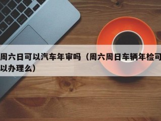 周六日可以汽车年审吗（周六周日车辆年检可以办理么）