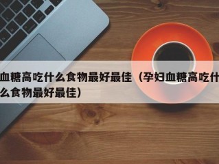 血糖高吃什么食物最好最佳（孕妇血糖高吃什么食物最好最佳）