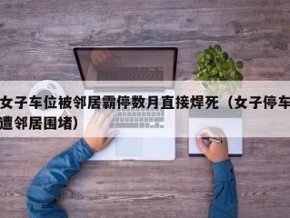 女子车位被邻居霸停数月直接焊死（女子停车遭邻居围堵）