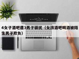 4女子酒吧遭3男子骚扰（女孩酒吧喝酒被陌生男子欺负）