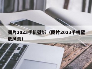 图片2023手机壁纸（图片2023手机壁纸风景）