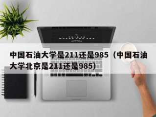 中国石油大学是211还是985（中国石油大学北京是211还是985）