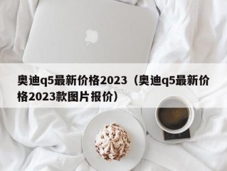奥迪q5最新价格2023（奥迪q5最新价格2023款图片报价）