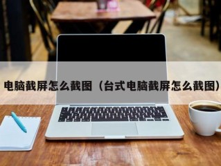 电脑截屏怎么截图（台式电脑截屏怎么截图）