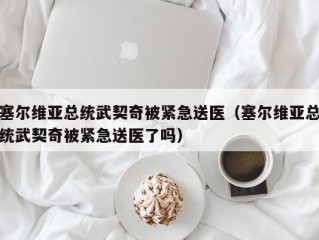 塞尔维亚总统武契奇被紧急送医（塞尔维亚总统武契奇被紧急送医了吗）