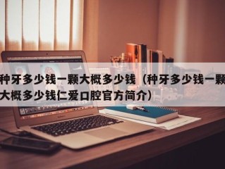 种牙多少钱一颗大概多少钱（种牙多少钱一颗大概多少钱仁爱口腔官方简介）
