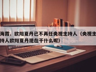 海霞、欧阳夏丹已不再任央视主持人（央视主持人欧阳夏丹现在干什么呢）