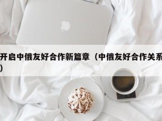 开启中俄友好合作新篇章（中俄友好合作关系）