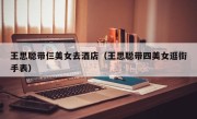 王思聪带仨美女去酒店（王思聪带四美女逛街手表）
