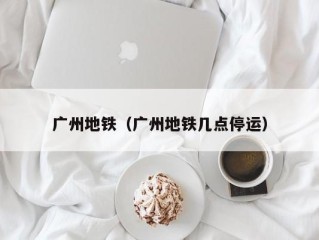广州地铁（广州地铁几点停运）