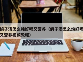 鸽子汤怎么炖好喝又营养（鸽子汤怎么炖好喝又营养视频教程）