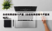 白痰和黄痰哪个严重（白痰和黄痰哪个严重用啥药）