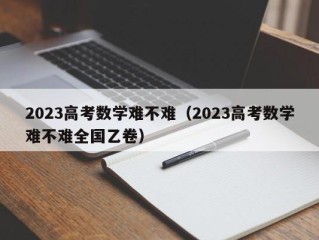 2023高考数学难不难（2023高考数学难不难全国乙卷）