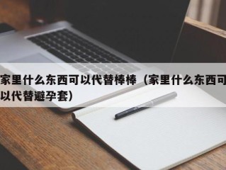 家里什么东西可以代替棒棒（家里什么东西可以代替避孕套）