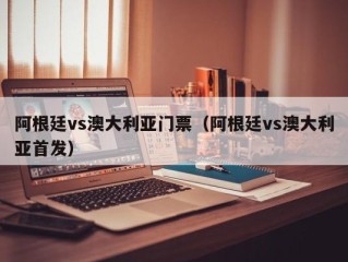 阿根廷vs澳大利亚门票（阿根廷vs澳大利亚首发）
