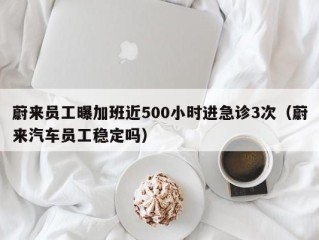 蔚来员工曝加班近500小时进急诊3次（蔚来汽车员工稳定吗）