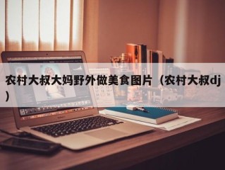 农村大叔大妈野外做美食图片（农村大叔dj）