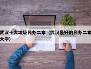 武汉十大垃圾民办二本（武汉最好的民办二本大学）