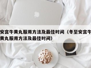 安宫牛黄丸服用方法及最佳时间（冬至安宫牛黄丸服用方法及最佳时间）