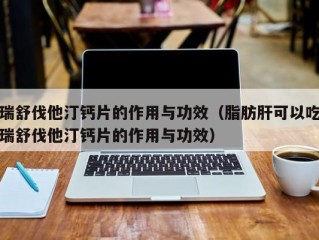 瑞舒伐他汀钙片的作用与功效（脂肪肝可以吃瑞舒伐他汀钙片的作用与功效）