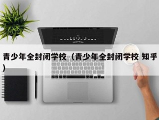 青少年全封闭学校（青少年全封闭学校 知乎）