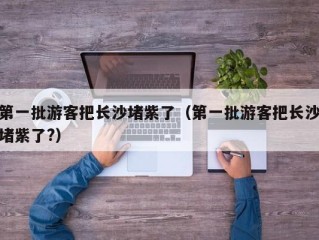 第一批游客把长沙堵紫了（第一批游客把长沙堵紫了?）