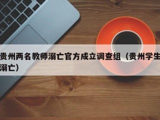 贵州两名教师溺亡官方成立调查组（贵州学生溺亡）