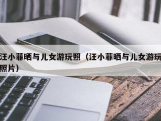 汪小菲晒与儿女游玩照（汪小菲晒与儿女游玩照片）