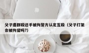 父子遭群殴还手被拘警方认定互殴（父子打架会被拘留吗?）