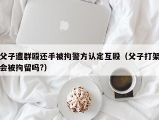 父子遭群殴还手被拘警方认定互殴（父子打架会被拘留吗?）