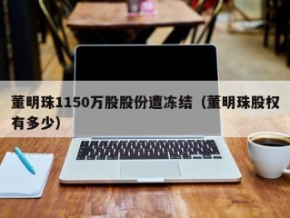董明珠1150万股股份遭冻结（董明珠股权有多少）