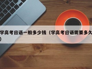 学高考日语一般多少钱（学高考日语需要多久）