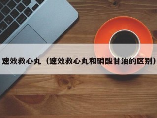 速效救心丸（速效救心丸和硝酸甘油的区别）