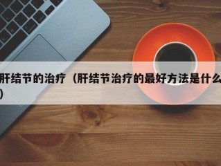 肝结节的治疗（肝结节治疗的最好方法是什么）