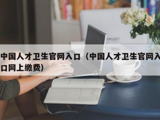 中国人才卫生官网入口（中国人才卫生官网入口网上缴费）