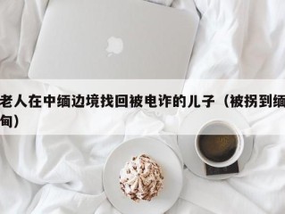 老人在中缅边境找回被电诈的儿子（被拐到缅甸）