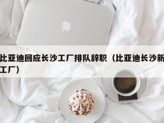 比亚迪回应长沙工厂排队辞职（比亚迪长沙新工厂）