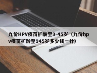 九价HPV疫苗扩龄至9-45岁（九价hpv疫苗扩龄至945岁多少钱一针）