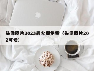 头像图片2023最火爆免费（头像图片202可爱）