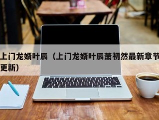 上门龙婿叶辰（上门龙婿叶辰萧初然最新章节更新）