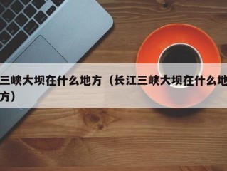 三峡大坝在什么地方（长江三峡大坝在什么地方）