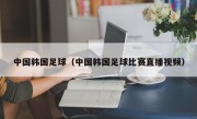 中国韩国足球（中国韩国足球比赛直播视频）